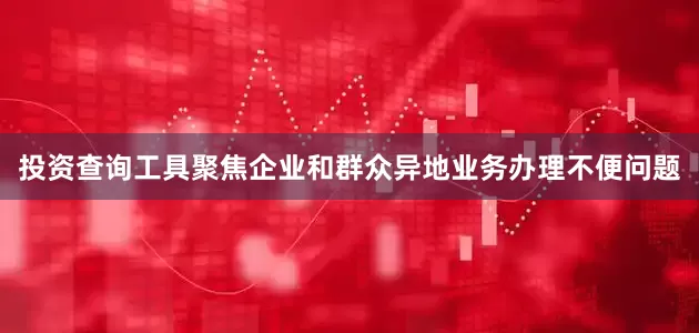 投资查询工具聚焦企业和群众异地业务办理不便问题