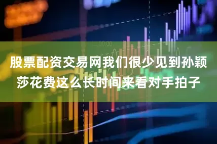 股票配资交易网我们很少见到孙颖莎花费这么长时间来看对手拍子