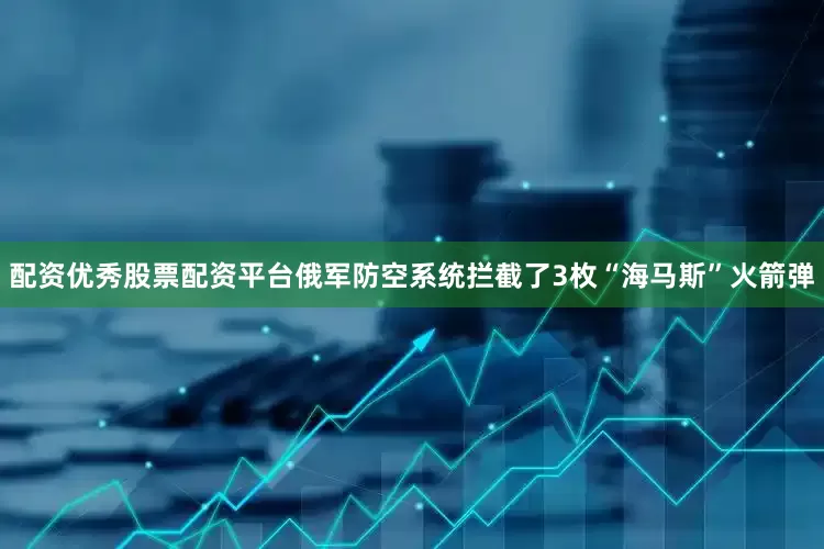 配资优秀股票配资平台俄军防空系统拦截了3枚“海马斯”火箭弹